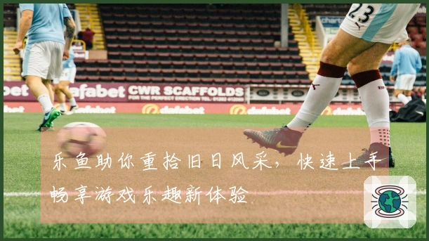 乐鱼助你重拾旧日风采，快速上手畅享游戏乐趣新体验