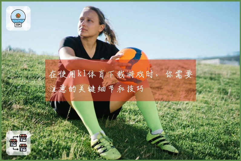 在使用k1体育下载游戏时，你需要注意的关键细节和技巧