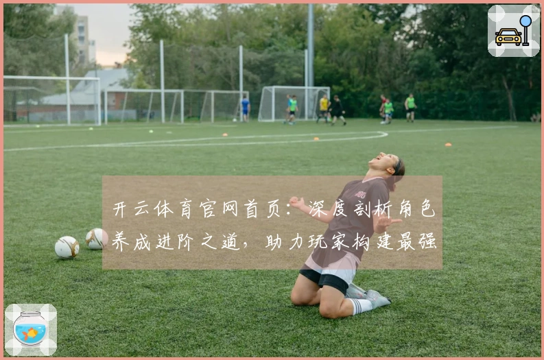 开云体育官网首页：深度剖析角色养成进阶之道，助力玩家构建最强阵容