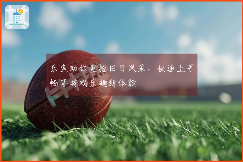 乐鱼助你重拾旧日风采,快速上手畅享游戏乐趣新体验